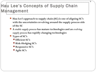 9
Hau Lee’s Concepts of Supply Chain
Management
 Hau Lee’s approach to supply chain (SC) is one of aligning SC’s
with the uncertainties revolving around the supply process side
of the SC
 A stable supply process has mature technologies and an evolving
supply process has rapidly changing technologies
 Types of SC’s
Efficient SC’s
Risk-Hedging SC’s
Responsive SC’s
Agile SC’s
 