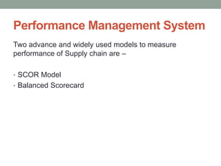 Performance Management System
Two advance and widely used models to measure
performance of Supply chain are –
• SCOR Model
• Balanced Scorecard
 