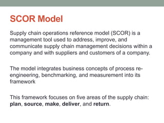 SCOR Model
Supply chain operations reference model (SCOR) is a
management tool used to address, improve, and
communicate supply chain management decisions within a
company and with suppliers and customers of a company.
The model integrates business concepts of process re-
engineering, benchmarking, and measurement into its
framework
This framework focuses on five areas of the supply chain:
plan, source, make, deliver, and return.
 