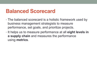 Balanced Scorecard
• The balanced scorecard is a holistic framework used by
business management strategists to measure
performance, set goals, and prioritize projects.
• It helps us to measure performance at all eight levels in
a supply chain and measures the performance
using metrics.
 