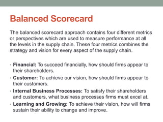 Balanced Scorecard
The balanced scorecard approach contains four different metrics
or perspectives which are used to measure performance at all
the levels in the supply chain. These four metrics combines the
strategy and vision for every aspect of the supply chain.
• Financial: To succeed financially, how should firms appear to
their shareholders.
• Customer: To achieve our vision, how should firms appear to
their customers.
• Internal Business Processes: To satisfy their shareholders
and customers, what business processes firms must excel at.
• Learning and Growing: To achieve their vision, how will firms
sustain their ability to change and improve.
 