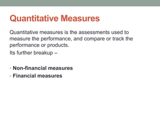 Quantitative Measures
Quantitative measures is the assessments used to
measure the performance, and compare or track the
performance or products.
Its further breakup –
• Non-financial measures
• Financial measures
 