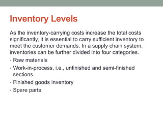 Inventory Levels
As the inventory-carrying costs increase the total costs
significantly, it is essential to carry sufficient inventory to
meet the customer demands. In a supply chain system,
inventories can be further divided into four categories.
• Raw materials
• Work-in-process, i.e., unfinished and semi-finished
sections
• Finished goods inventory
• Spare parts
 