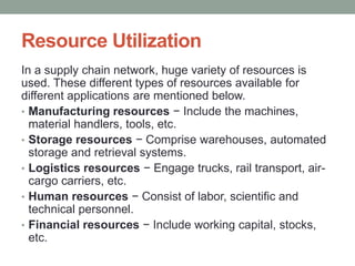 Resource Utilization
In a supply chain network, huge variety of resources is
used. These different types of resources available for
different applications are mentioned below.
• Manufacturing resources − Include the machines,
material handlers, tools, etc.
• Storage resources − Comprise warehouses, automated
storage and retrieval systems.
• Logistics resources − Engage trucks, rail transport, air-
cargo carriers, etc.
• Human resources − Consist of labor, scientific and
technical personnel.
• Financial resources − Include working capital, stocks,
etc.
 
