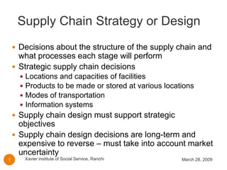 Supply Chain Strategy or Design
     Decisions about the structure of the supply chain and
      what processes each stage will perform
     Strategic supply chain decisions
          Locations and capacities of facilities
      
          Products to be made or stored at various locations
      
          Modes of transportation
      
          Information systems
      
     Supply chain design must support strategic
      objectives
     Supply chain design decisions are long-term and
      expensive to reverse – must take into account market
      uncertainty
          Xavier institute of Social Service, Ranchi    March 28, 2009
1
 