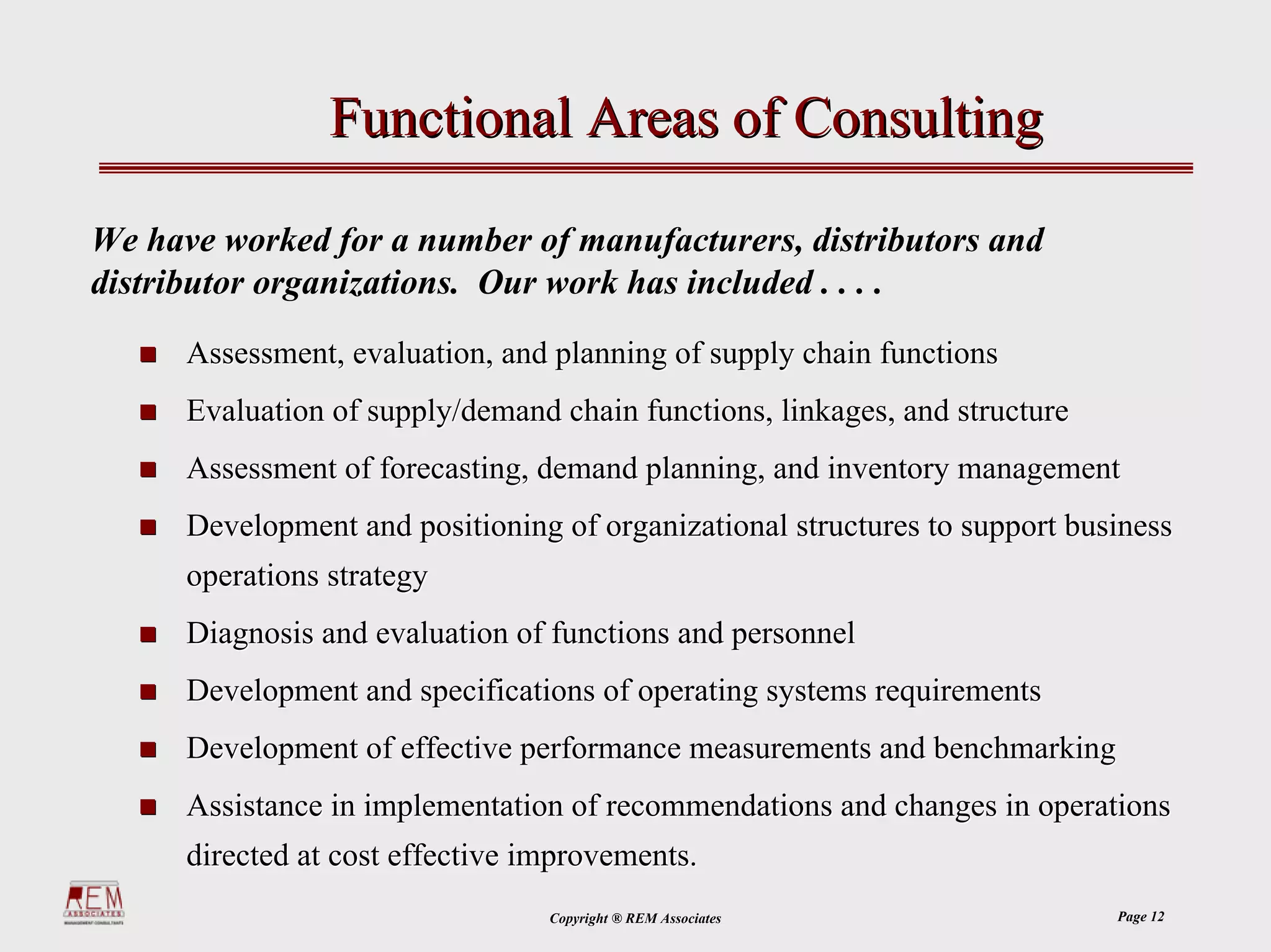 Functional Areas of Consulting

We have worked for a number of manufacturers, distributors and
distributor organizations. Our work has included . . . .
      Assessment, evaluation, and planning of supply chain functions
      Evaluation of supply/demand chain functions, linkages, and structure
      Assessment of forecasting, demand planning, and inventory management
      Development and positioning of organizational structures to support business
      operations strategy
      Diagnosis and evaluation of functions and personnel
      Development and specifications of operating systems requirements
      Development of effective performance measurements and benchmarking
      Assistance in implementation of recommendations and changes in operations
      directed at cost effective improvements.
                                  Copyright ® REM Associates                 Page 12
 