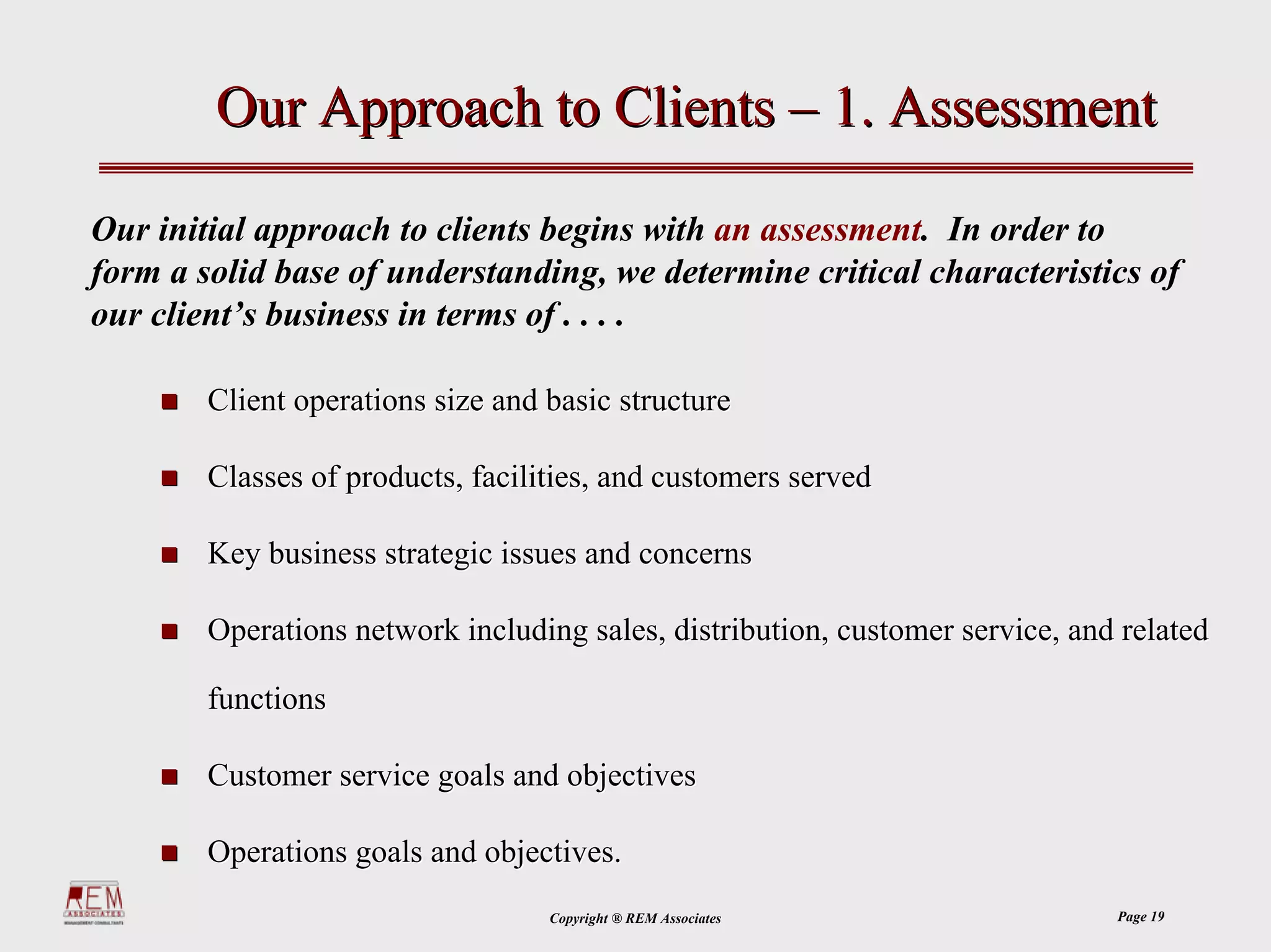 Our Approach to Clients – 1. Assessment

Our initial approach to clients begins with an assessment. In order to
form a solid base of understanding, we determine critical characteristics of
our client’s business in terms of . . . .

        Client operations size and basic structure

        Classes of products, facilities, and customers served

        Key business strategic issues and concerns

        Operations network including sales, distribution, customer service, and related

        functions

        Customer service goals and objectives

        Operations goals and objectives.
                                   Copyright ® REM Associates                  Page 19
 