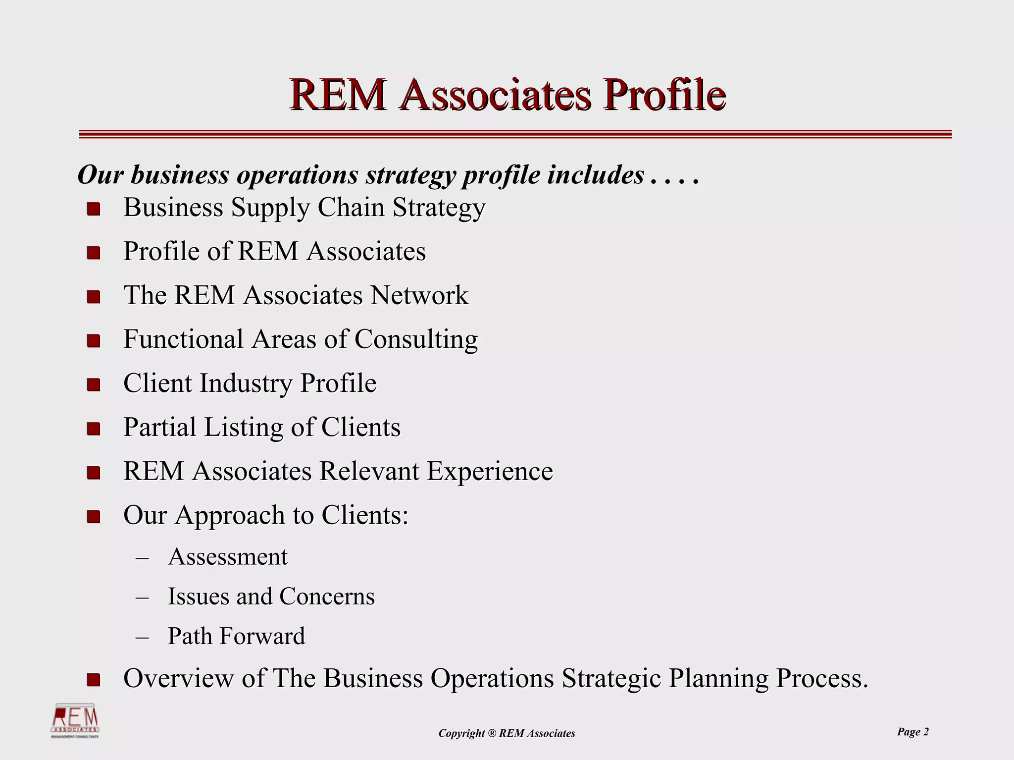REM Associates Profile
Our business operations strategy profile includes . . . .
   Business Supply Chain Strategy
    Profile of REM Associates
    The REM Associates Network
    Functional Areas of Consulting
    Client Industry Profile
    Partial Listing of Clients
    REM Associates Relevant Experience
    Our Approach to Clients:
     – Assessment
     – Issues and Concerns
     – Path Forward
    Overview of The Business Operations Strategic Planning Process.
                                 Copyright ® REM Associates           Page 2
 