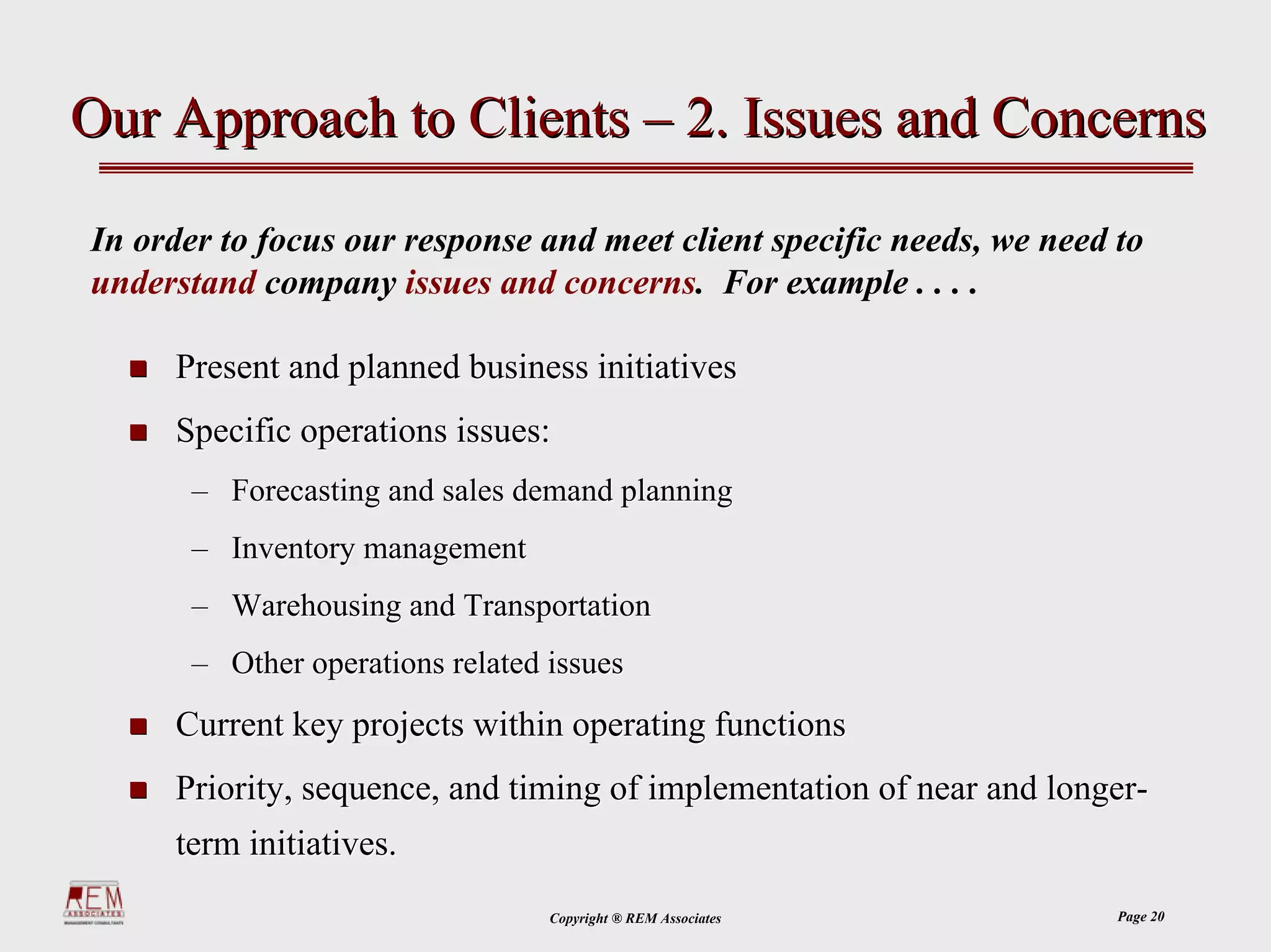 Our Approach to Clients – 2. Issues and Concerns

In order to focus our response and meet client specific needs, we need to
understand company issues and concerns. For example . . . .

     Present and planned business initiatives
     Specific operations issues:
      – Forecasting and sales demand planning
      – Inventory management
      – Warehousing and Transportation
      – Other operations related issues
     Current key projects within operating functions
     Priority, sequence, and timing of implementation of near and longer-
     term initiatives.
                                 Copyright ® REM Associates            Page 20
 