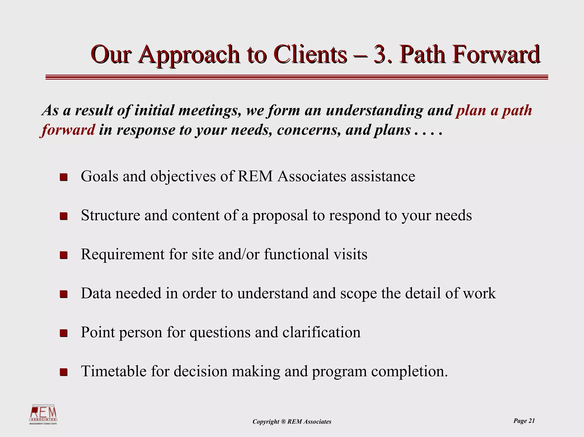 Our Approach to Clients – 3. Path Forward

As a result of initial meetings, we form an understanding and plan a path
forward in response to your needs, concerns, and plans . . . .

     Goals and objectives of REM Associates assistance

     Structure and content of a proposal to respond to your needs

     Requirement for site and/or functional visits

     Data needed in order to understand and scope the detail of work

     Point person for questions and clarification

     Timetable for decision making and program completion.

                               Copyright ® REM Associates              Page 21
 