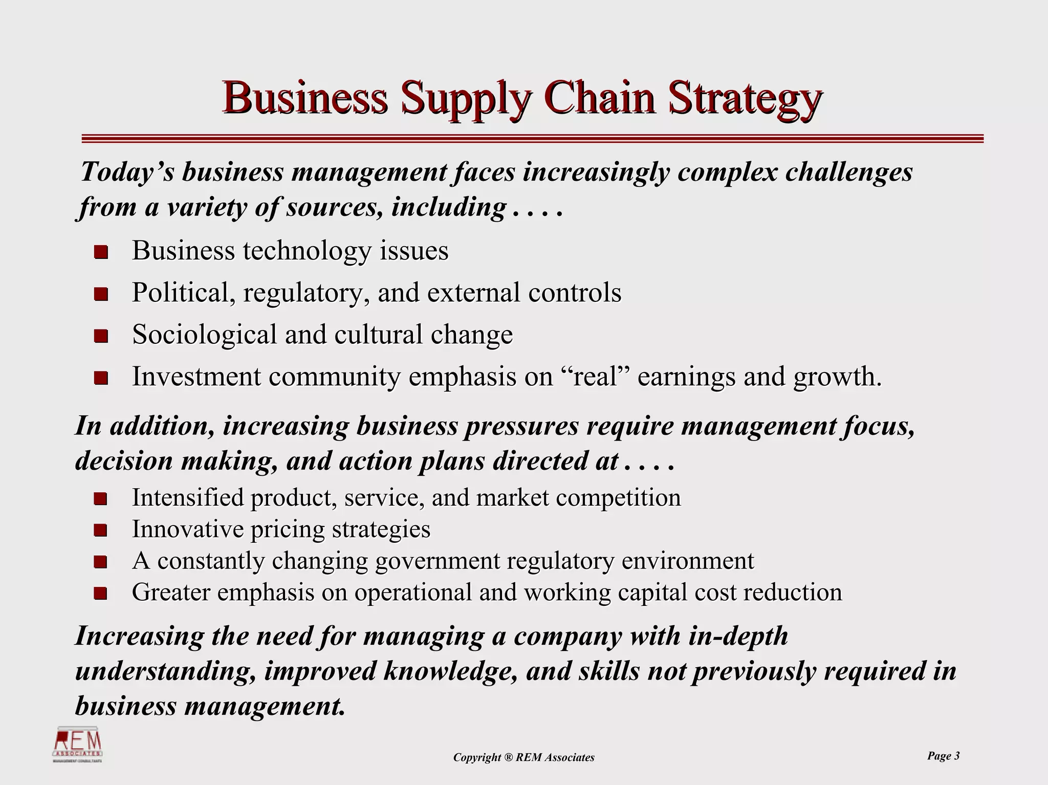 Business Supply Chain Strategy
Today’s business management faces increasingly complex challenges
from a variety of sources, including . . . .
    Business technology issues
    Political, regulatory, and external controls
    Sociological and cultural change
    Investment community emphasis on “real” earnings and growth.
In addition, increasing business pressures require management focus,
decision making, and action plans directed at . . . .
    Intensified product, service, and market competition
    Innovative pricing strategies
    A constantly changing government regulatory environment
    Greater emphasis on operational and working capital cost reduction
Increasing the need for managing a company with in-depth
understanding, improved knowledge, and skills not previously required in
business management.
                                 Copyright ® REM Associates              Page 3
 