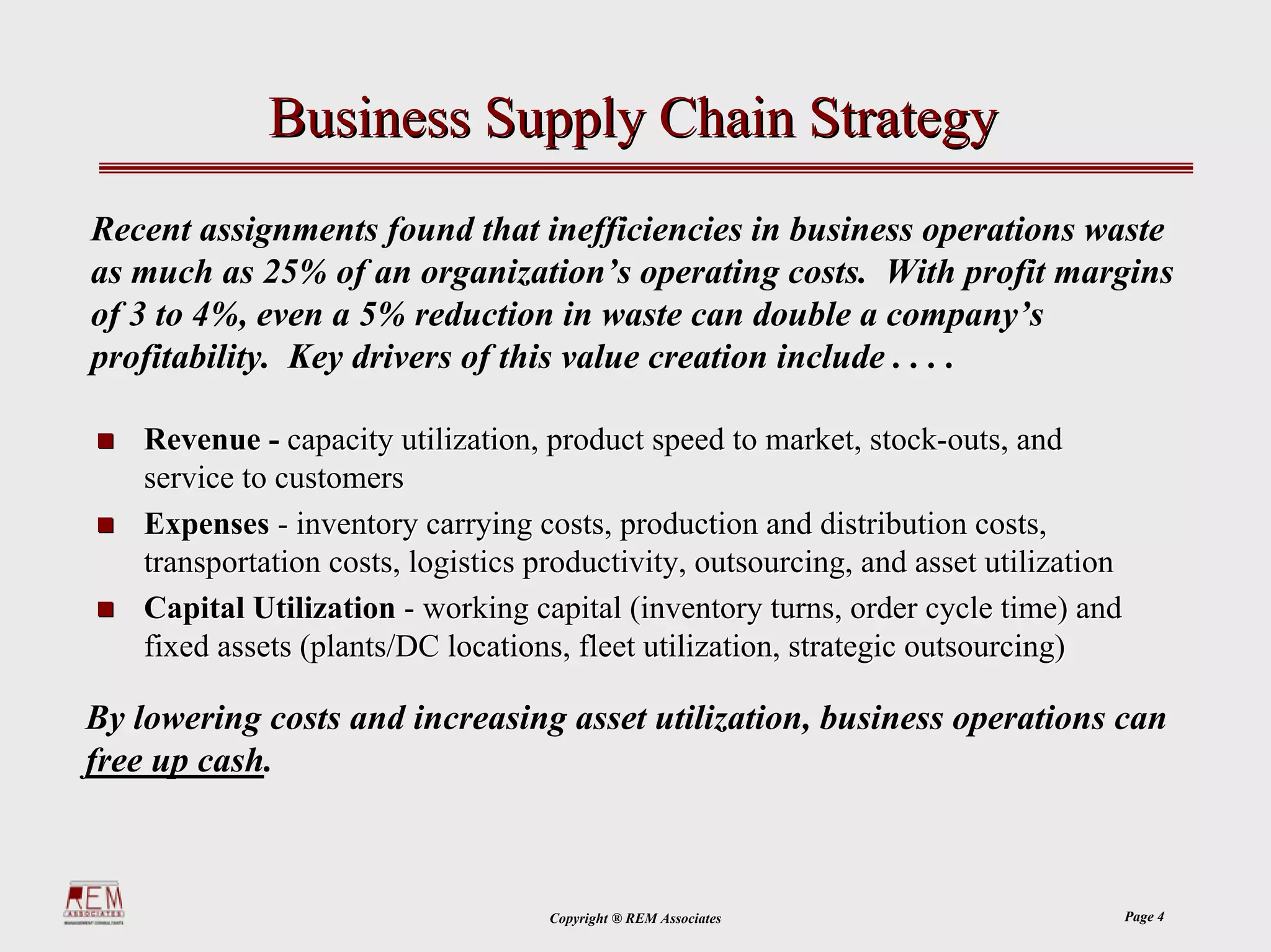 Business Supply Chain Strategy
Recent assignments found that inefficiencies in business operations waste
as much as 25% of an organization’s operating costs. With profit margins
of 3 to 4%, even a 5% reduction in waste can double a company’s
profitability. Key drivers of this value creation include . . . .

    Revenue - capacity utilization, product speed to market, stock-outs, and
    service to customers
    Expenses - inventory carrying costs, production and distribution costs,
    transportation costs, logistics productivity, outsourcing, and asset utilization
    Capital Utilization - working capital (inventory turns, order cycle time) and
    fixed assets (plants/DC locations, fleet utilization, strategic outsourcing)

By lowering costs and increasing asset utilization, business operations can
free up cash.



                                     Copyright ® REM Associates                        Page 4
 