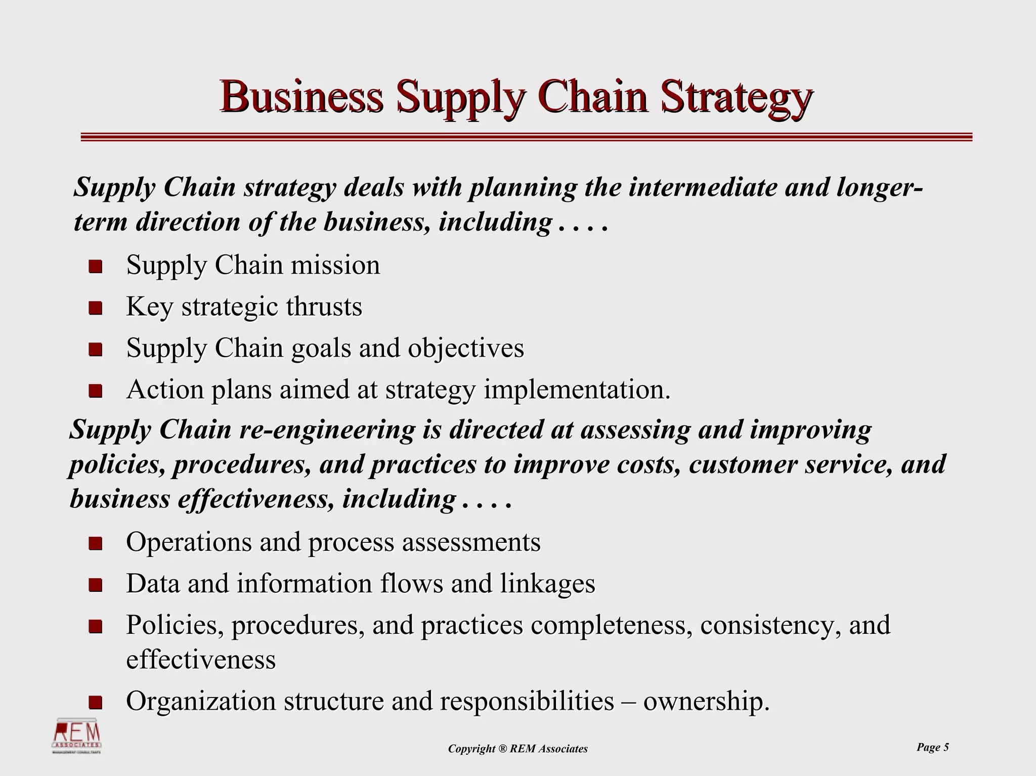 Business Supply Chain Strategy
Supply Chain strategy deals with planning the intermediate and longer-
term direction of the business, including . . . .
     Supply Chain mission
     Key strategic thrusts
     Supply Chain goals and objectives
     Action plans aimed at strategy implementation.
Supply Chain re-engineering is directed at assessing and improving
policies, procedures, and practices to improve costs, customer service, and
business effectiveness, including . . . .
    Operations and process assessments
    Data and information flows and linkages
    Policies, procedures, and practices completeness, consistency, and
    effectiveness
    Organization structure and responsibilities – ownership.
                                Copyright ® REM Associates               Page 5
 