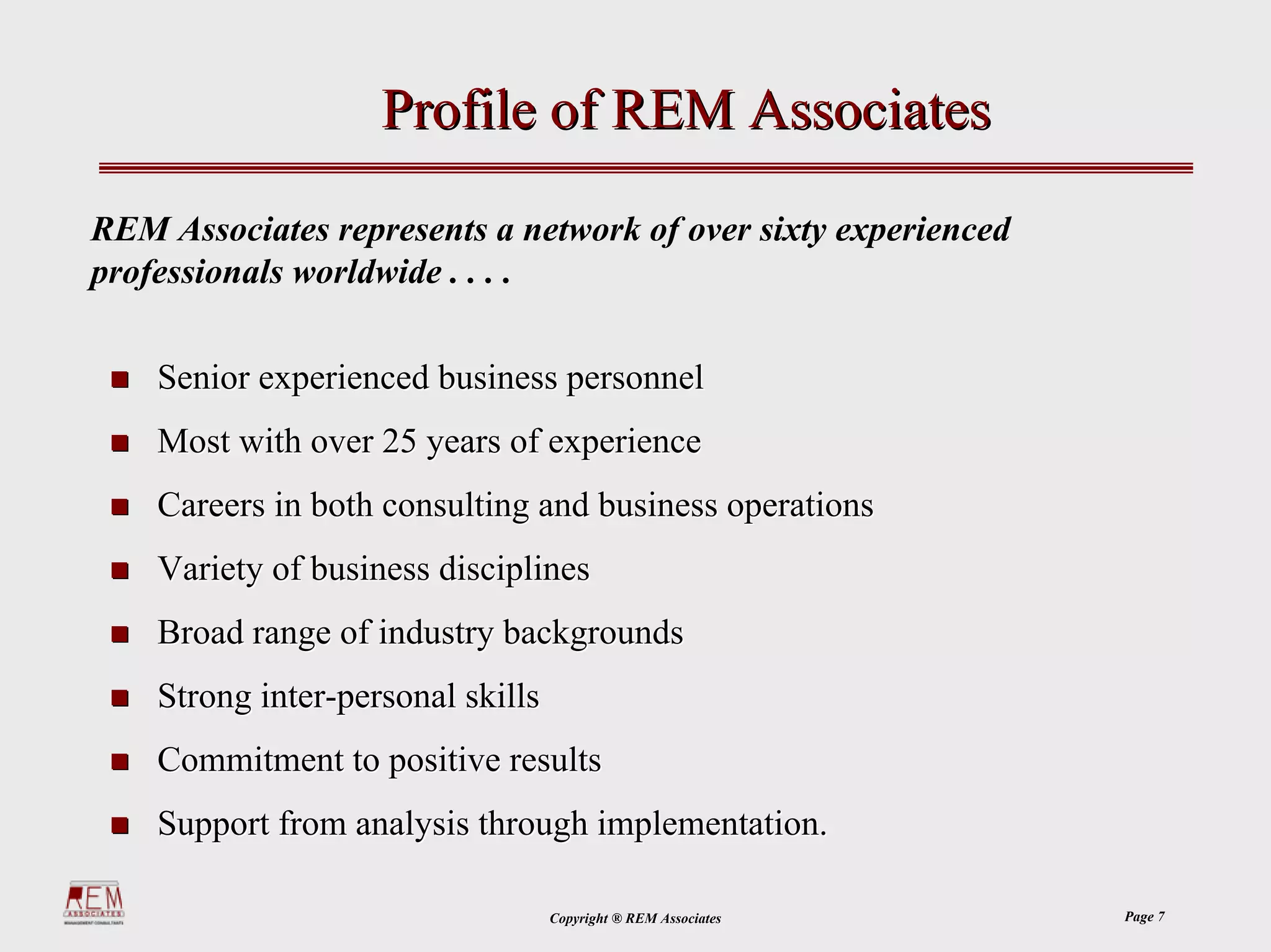 Profile of REM Associates

REM Associates represents a network of over sixty experienced
professionals worldwide . . . .

    Senior experienced business personnel
    Most with over 25 years of experience
    Careers in both consulting and business operations
    Variety of business disciplines
    Broad range of industry backgrounds
    Strong inter-personal skills
    Commitment to positive results
    Support from analysis through implementation.

                                   Copyright ® REM Associates   Page 7
 