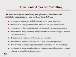Functional Areas of Consulting

We have worked for a number of manufacturers, distributors and
distributor organizations. Our work has included . . . .
      Assessment, evaluation, and planning of supply chain functions
      Evaluation of supply/demand chain functions, linkages, and structure
      Assessment of forecasting, demand planning, and inventory management
      Development and positioning of organizational structures to support business
      operations strategy
      Diagnosis and evaluation of functions and personnel
      Development and specifications of operating systems requirements
      Development of effective performance measurements and benchmarking
      Assistance in implementation of recommendations and changes in operations
      directed at cost effective improvements.
                                  Copyright ® REM Associates                 Page 12
 