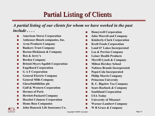 Partial Listing of Clients
A partial listing of our clients for whom we have worked in the past
include . . . .                              Honeywell Corporation
     American Stores Corporation                                 John Morrell and Company
     Anheuser-Busch companies, Inc.                              Kimberly-Clark Corporation
     Avon Products Company                                       Kraft Foods Corporation
     Bankers Trust Company                                       Land O’ Lakes Incorporated
     Becton Dickinson & Company                                  Lea & Perrins Company
     Ben & Jerry’s                                               Leiner Health Products
     Borden Company                                              Merrill Lynch & Company
     Bristol-Myers Squibb Corporation                            Milton Hershey School
     Engelhard Corporation                                       Nabisco Brands Incorporated
     G A F Corporation                                           Pepsi-Cola Incorporated
     General Electric Company                                    Philip Morris Company
     General Mills Company                                       Princeton University
     GlaxoSmithKline plc                                         R. C. Bigelow Tea Company
     Gulf & Western Corporation                                  Sears Roebuck & Company
     Hermes of Paris                                             Southland Corporation
     Hewlett-Packard Company                                     USA Today
     Hoechst Celanese Corporation                                University of Missouri
     Home Base Companies                                         Warner-Lambert Company
     John Hancock Life Insurance Co.                             W R Grace & Company
                                    Copyright ® REM Associates                                 Page 15
 