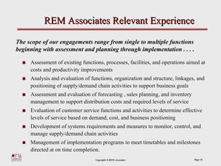 REM Associates Relevant Experience

The scope of our engagements range from single to multiple functions
beginning with assessment and planning through implementation . . . .

     Assessment of existing functions, processes, facilities, and operations aimed at
     costs and productivity improvements
     Analysis and evaluation of functions, organization and structure, linkages, and
     positioning of supply/demand chain activities to support business goals
     Assessment and evaluation of forecasting , sales planning, and inventory
     management to support distribution costs and required levels of service
     Evaluation of customer service functions and activities to determine effective
     levels of service based on demand, cost, and business positioning
     Development of systems requirements and measures to monitor, control, and
     manage supply/demand chain activities
     Management of implementation programs to meet timetables and milestones
     directed at on time completion.
                                  Copyright ® REM Associates                    Page 16
 