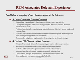 REM Associates Relevant Experience

In addition, a sampling of our client engagements includes . . . .
       A Large Consumer Product Company:
        –   Assessed and evaluated supply chain functions, linkages, tasks, and activities
        –   Developed an integrated supply chain strategy directed at reduced costs and increased
            customer service levels
        –   Positioned sourcing, sales, manufacturing, and distribution to effectively support market and
            customer focus
        –   Evaluated deployment of inventories based on forecasted demand pull to the marketplace in
            order to strengthen support services to customers
        –   Recommended and planned implementation for an integrated supply chain strategy.

       A Fortune 100 Pharmaceutical Company:
        –   Set up multi-country (14) teams for implementing production and resource planning
        –   Worked with in-country company teams to implement planned changes
        –   Evaluated and recommended operations improvements within countries
        –   Monitored and directed progress toward program goals and objectives
        –   Conducted and managed program reviews to make sure timelines were met
        –   Completed almost two year program ahead of schedule.
                                          Copyright ® REM Associates                                Page 18
 