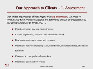 Our Approach to Clients – 1. Assessment

Our initial approach to clients begins with an assessment. In order to
form a solid base of understanding, we determine critical characteristics of
our client’s business in terms of . . . .

        Client operations size and basic structure

        Classes of products, facilities, and customers served

        Key business strategic issues and concerns

        Operations network including sales, distribution, customer service, and related

        functions

        Customer service goals and objectives

        Operations goals and objectives.
                                   Copyright ® REM Associates                  Page 19
 