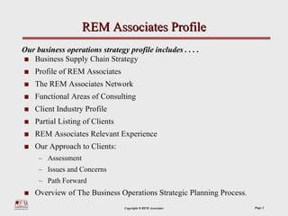 REM Associates Profile
Our business operations strategy profile includes . . . .
   Business Supply Chain Strategy
    Profile of REM Associates
    The REM Associates Network
    Functional Areas of Consulting
    Client Industry Profile
    Partial Listing of Clients
    REM Associates Relevant Experience
    Our Approach to Clients:
     – Assessment
     – Issues and Concerns
     – Path Forward
    Overview of The Business Operations Strategic Planning Process.
                                 Copyright ® REM Associates           Page 2
 