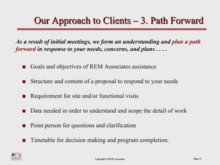 Our Approach to Clients – 3. Path Forward

As a result of initial meetings, we form an understanding and plan a path
forward in response to your needs, concerns, and plans . . . .

     Goals and objectives of REM Associates assistance

     Structure and content of a proposal to respond to your needs

     Requirement for site and/or functional visits

     Data needed in order to understand and scope the detail of work

     Point person for questions and clarification

     Timetable for decision making and program completion.

                               Copyright ® REM Associates              Page 21
 