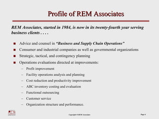 Profile of REM Associates
REM Associates, started in 1984, is now in its twenty-fourth year serving
business clients . . . .

    Advice and counsel in “Business and Supply Chain Operations”
    Consumer and industrial companies as well as governmental organizations
    Strategic, tactical, and contingency planning
    Operations evaluations directed at improvements:
     – Profit improvement
     – Facility operations analysis and planning
     – Cost reduction and productivity improvement
     – ABC inventory costing and evaluation
     – Functional outsourcing
     – Customer service
     – Organization structure and performance.

                                     Copyright ® REM Associates               Page 6
 