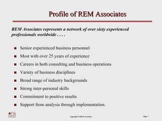 Profile of REM Associates

REM Associates represents a network of over sixty experienced
professionals worldwide . . . .

    Senior experienced business personnel
    Most with over 25 years of experience
    Careers in both consulting and business operations
    Variety of business disciplines
    Broad range of industry backgrounds
    Strong inter-personal skills
    Commitment to positive results
    Support from analysis through implementation.

                                   Copyright ® REM Associates   Page 7
 