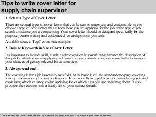 Tips to write cover letter for 
supply chain supervisor 
1. Select a Type of Cover Letter 
There are several types of cover letters that can be sent to employers and contacts. Be sure to 
choose a type of cover letter that reflects how you are applying for the job or the type of job 
search assistance you are requesting. Your cover letter should be designed specifically for the 
purpose you are writing and customized for each position you seek. 
Available source: Top 7 cover letter samples 
2. Include Keywords in Your Cover Letter 
It's important to include skill, results and recognition keywords which match the description of 
the job for which you are applying and attest to your credentials in your cover letter to increase 
your chances of getting selected for an interview. 
3. Always send one! 
The covering letter's job is actually two fold. At its basic level, the standard one-page covering 
letter performs a simple courtesy function. It is a socially acceptable way of introducing you and 
explaining which vacancy you're applying for or which area you are enquiring about. It also 
provides the recruiter with a handy list of your contact details. 
Top materials: top 7 cover letter samples, top 8 Interview resumes samples, questions free and ebook: answers 75 – interview free download/ questions pdf and answers 
ppt file 
 