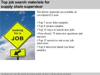 Top job search materials for 
supply chain supervisor 
The below materials are availabe at: 
coverletter123.com 
• Top 7 cover letter samples 
• Top 8 resume samples 
• Top 15 ways to search new jobs 
• Free ebook: 75 interview questions and 
answers 
• Top 12 secrets to win every job 
interviews 
• Top 8 interview thank you letter 
samples 
Top materials: top 7 cover letter samples, top 8 Interview resumes samples, questions free and ebook: answers 75 – interview free download/ questions pdf and answers 
ppt file 
 