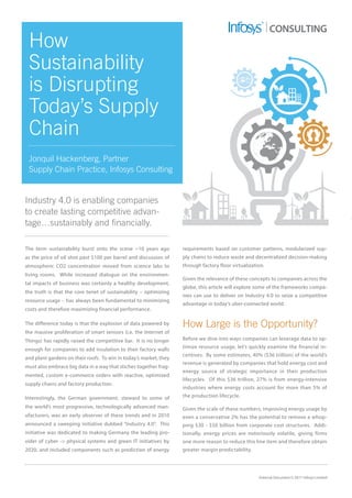 External Document © 2017 Infosys Limited
CONSULTING
How
Sustainability
is Disrupting
Today’s Supply
Chain
Jonquil Hackenberg, Partner
Supply Chain Practice, Infosys Consulting
Industry 4.0 is enabling companies
to create lasting competitive advan-
tage…sustainably and financially.
The term sustainability burst onto the scene ~10 years ago
as the price of oil shot past $100 per barrel and discussion of
atmospheric CO2 concentration moved from science labs to
living rooms. While increased dialogue on the environmen-
tal impacts of business was certainly a healthy development,
the truth is that the core tenet of sustainability – optimizing
resource usage – has always been fundamental to minimizing
costs and therefore maximizing financial performance.
The difference today is that the explosion of data powered by
the massive proliferation of smart sensors (i.e. the Internet of
Things) has rapidly raised the competitive bar. It is no longer
enough for companies to add insulation to their factory walls
and plant gardens on their roofs. To win in today’s market, they
must also embrace big data in a way that stiches together frag-
mented, custom e-commerce orders with reactive, optimized
supply chains and factory production.
Interestingly, the German government, steward to some of
the world’s most progressive, technologically advanced man-
ufacturers, was an early observer of these trends and in 2010
announced a sweeping initiative dubbed “Industry 4.0”. This
initiative was dedicated to making Germany the leading pro-
vider of cyber -> physical systems and green IT initiatives by
2020, and included components such as prediction of energy
requirements based on customer patterns, modularized sup-
ply chains to reduce waste and decentralized decision-making
through factory floor virtualization.
Given the relevance of these concepts to companies across the
globe, this article will explore some of the frameworks compa-
nies can use to deliver on Industry 4.0 to seize a competitive
advantage in today’s uber-connected world.
How Large is the Opportunity?
Before we dive into ways companies can leverage data to op-
timize resource usage, let’s quickly examine the financial in-
centives. By some estimates, 40% ($36 trillion) of the world’s
revenue is generated by companies that hold energy cost and
energy source of strategic importance in their production
lifecycles. Of this $36 trillion, 27% is from energy-intensive
industries where energy costs account for more than 5% of
the production lifecycle.
Given the scale of these numbers, improving energy usage by
even a conservative 2% has the potential to remove a whop-
ping $30 - $50 billion from corporate cost structures. Addi-
tionally, energy prices are notoriously volatile, giving firms
one more reason to reduce this line item and therefore obtain
greater margin predictability.
 