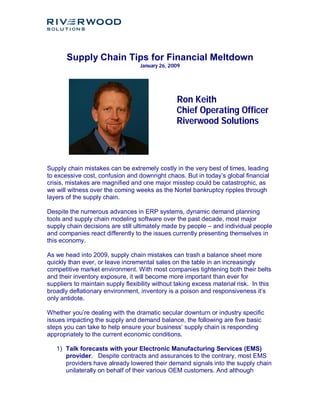 Supply Chain Tips for Financial Meltdown
                                   January 26, 2009




                                                 Ron Keith
                                                 Chief Operating Officer
                                                 Riverwood Solutions



Supply chain mistakes can be extremely costly in the very best of times, leading
to excessive cost, confusion and downright chaos. But in today’s global financial
crisis, mistakes are magnified and one major misstep could be catastrophic, as
we will witness over the coming weeks as the Nortel bankruptcy ripples through
layers of the supply chain.

Despite the numerous advances in ERP systems, dynamic demand planning
tools and supply chain modeling software over the past decade, most major
supply chain decisions are still ultimately made by people – and individual people
and companies react differently to the issues currently presenting themselves in
this economy.

As we head into 2009, supply chain mistakes can trash a balance sheet more
quickly than ever, or leave incremental sales on the table in an increasingly
competitive market environment. With most companies tightening both their belts
and their inventory exposure, it will become more important than ever for
suppliers to maintain supply flexibility without taking excess material risk. In this
broadly deflationary environment, inventory is a poison and responsiveness it’s
only antidote.

Whether you’re dealing with the dramatic secular downturn or industry specific
issues impacting the supply and demand balance, the following are five basic
steps you can take to help ensure your business’ supply chain is responding
appropriately to the current economic conditions.

   1) Talk forecasts with your Electronic Manufacturing Services (EMS)
      provider. Despite contracts and assurances to the contrary, most EMS
      providers have already lowered their demand signals into the supply chain
      unilaterally on behalf of their various OEM customers. And although
 