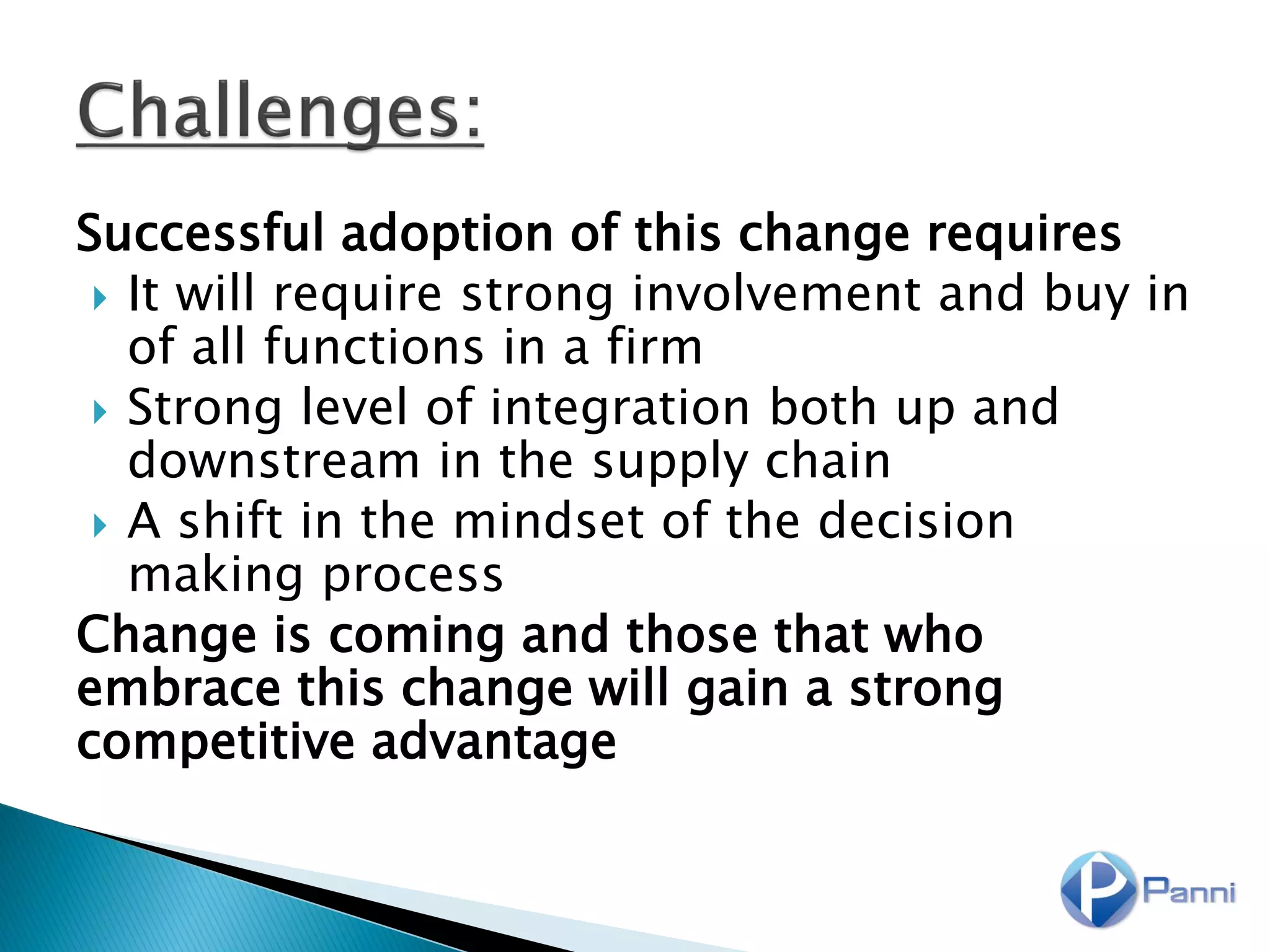 Successful adoption of this change requires
 It will require strong involvement and buy in
of all functions in a firm
 Strong level of integration both up and
downstream in the supply chain
 A shift in the mindset of the decision
making process
Change is coming and those that who
embrace this change will gain a strong
competitive advantage
 