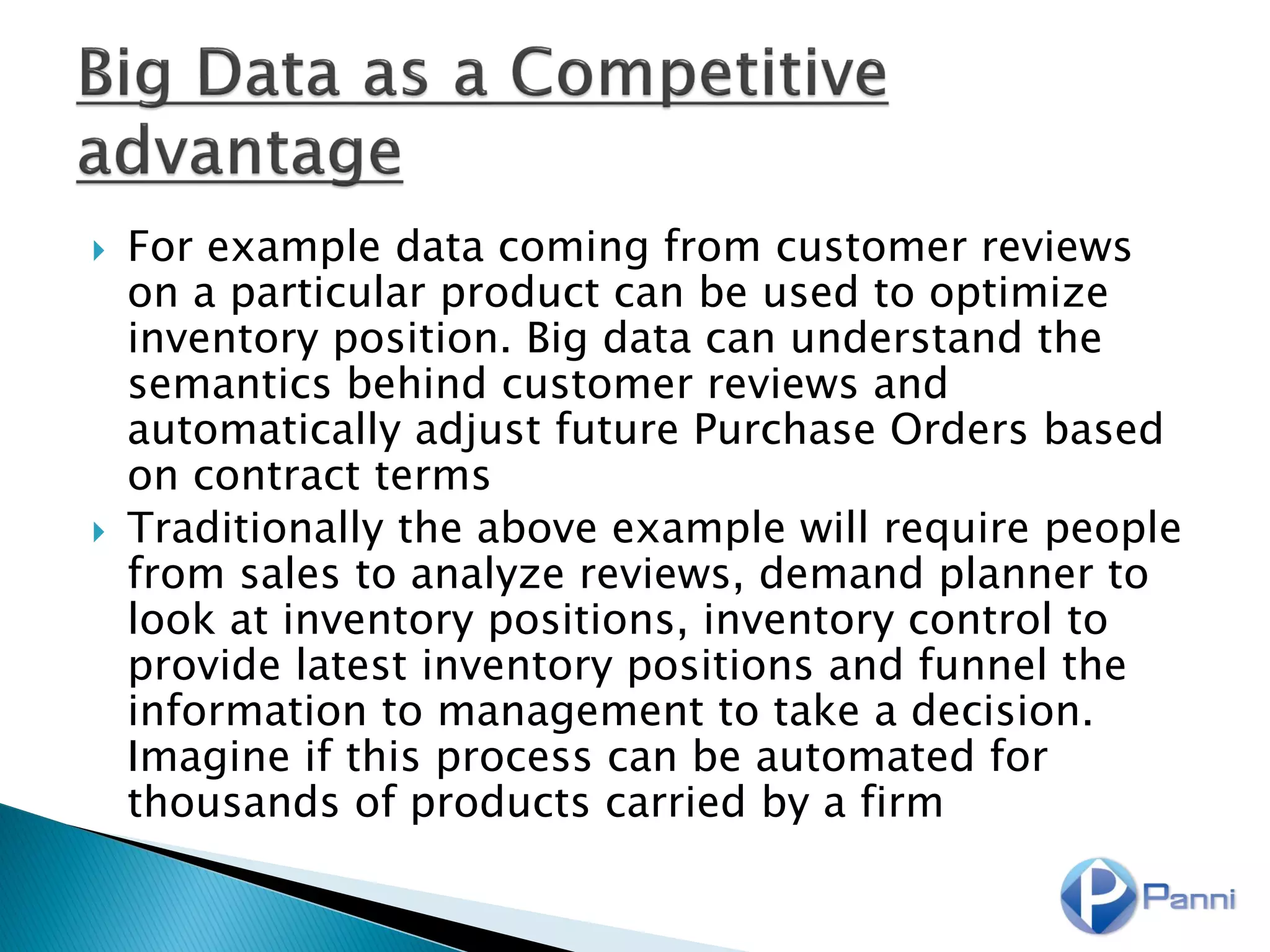  For example data coming from customer reviews
on a particular product can be used to optimize
inventory position. Big data can understand the
semantics behind customer reviews and
automatically adjust future Purchase Orders based
on contract terms
 Traditionally the above example will require people
from sales to analyze reviews, demand planner to
look at inventory positions, inventory control to
provide latest inventory positions and funnel the
information to management to take a decision.
Imagine if this process can be automated for
thousands of products carried by a firm
 