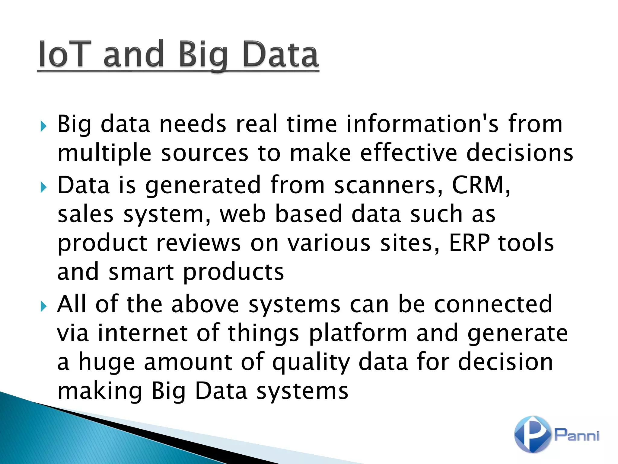  Big data needs real time information's from
multiple sources to make effective decisions
 Data is generated from scanners, CRM,
sales system, web based data such as
product reviews on various sites, ERP tools
and smart products
 All of the above systems can be connected
via internet of things platform and generate
a huge amount of quality data for decision
making Big Data systems
 
