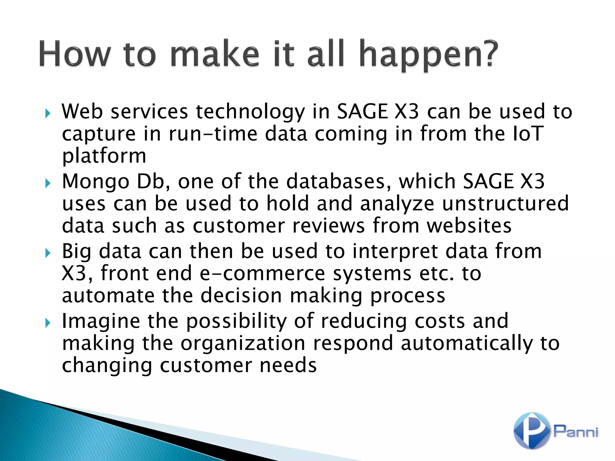  Web services technology in SAGE X3 can be used to
capture in run-time data coming in from the IoT
platform
 Mongo Db, one of the databases, which SAGE X3
uses can be used to hold and analyze unstructured
data such as customer reviews from websites
 Big data can then be used to interpret data from
X3, front end e-commerce systems etc. to
automate the decision making process
 Imagine the possibility of reducing costs and
making the organization respond automatically to
changing customer needs
 