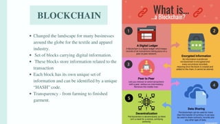 BLOCKCHAIN
Changed the landscape for many businesses
around the globe for the textile and apparel
industry.
Set of blocks carrying digital information.
These blocks store information related to the
transaction
Each block has its own unique set of
information and can be identified by a unique
“HASH” code.
Transparency - from farming to finished
garment.
 