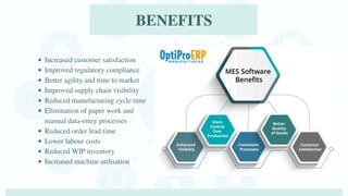 Increased customer satisfaction
Improved regulatory compliance
Better agility and time to market
Improved supply chain visibility
Reduced manufacturing cycle time
Elimination of paper work and
manual data-entry processes
Reduced order lead time
Lower labour costs
Reduced WIP inventory
Increased machine utilisation
BENEFITS
 