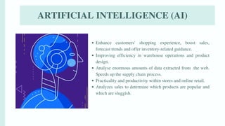 ARTIFICIAL INTELLIGENCE (AI)
Enhance customers' shopping experience, boost sales,
forecast trends and offer inventory-related guidance.
Improving efficiency in warehouse operations and product
design.
Analyse enormous amounts of data extracted from the web.
Speeds up the supply chain process.
Practicality and productivity within stores and online retail.
Analyzes sales to determine which products are popular and
which are sluggish.
 