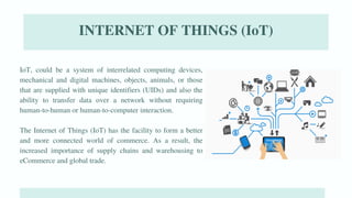 07
IoT, could be a system of interrelated computing devices,
mechanical and digital machines, objects, animals, or those
that are supplied with unique identifiers (UIDs) and also the
ability to transfer data over a network without requiring
human-to-human or human-to-computer interaction.
The Internet of Things (IoT) has the facility to form a better
and more connected world of commerce. As a result, the
increased importance of supply chains and warehousing to
eCommerce and global trade.
INTERNET OF THINGS (IoT)
 