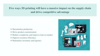 Five ways 3D printing will have a massive impact on the supply chain
and drive competitive advantage
Decentralise production
Drive product customization
Reduce complexity and improve time-to-market
Improve resource efficiency
Rationalise inventory and logistics
 