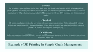 Example of 3D Printing In Supply Chain Management
Medical
The technology is already being used to make stock items like hip and knee implants as well as bespoke patient-
specific products like hearing aids, orthotic insoles for shoes, and personalised prosthetics. Open Bionics, a UK-based
manufacturer of 3D prosthetic arms, received a £4.6M investment in February 2019 to expand into the international
market.
Chemical
3D printer manufacturers to develop new resins, polymers, and powdered metals. With a dedicated 3D printing
division and partnerships with a number of hardware OEMs, software vendors, and materials specialists, chemical
giant BASF is one of the companies leading the way.
CCM Hockey
Ice hockey equipment brand CCM Hockey recently used 3D printing to accelerate its design for a safety innovation in
its premier helmet line.
 