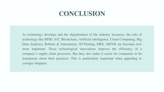 CONCLUSION
As technology develops and the digitalization of the industry increases, the role of
technology like RFID, IoT, Blockchain, Artificial intelligence, Cloud Computing, Big
Data Analytics, Robotic & Automation, 3D Printing, MES, AR/VR, etc becomes ever
more important. These technological innovations improve the efficiency of a
company’s supply chain processes. But they also make it easier for companies to be
transparent about their practices. This is particularly important when appealing to
younger shoppers.
 