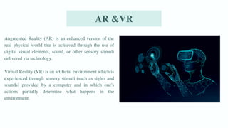 AR &VR
Augmented Reality (AR) is an enhanced version of the
real physical world that is achieved through the use of
digital visual elements, sound, or other sensory stimuli
delivered via technology.
Virtual Reality (VR) is an artificial environment which is
experienced through sensory stimuli (such as sights and
sounds) provided by a computer and in which one's
actions partially determine what happens in the
environment.
 