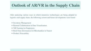 Outlook of AR/VR in the Supply Chain
After analyzing various ways in which immersive technologies are being adopted in
logistics and supply chain, the following current and future developments were found :
Inventory Management
Remote Collaboration in Data Visualization
VR Training for Employees
Real-Time Information for Merchandize in Transit
Product Traceability
 
