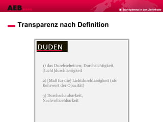 Transparenz in der Lieferkette
Transparenz nach Definition
1) das Durchscheinen; Durchsichtigkeit,
[Licht]durchlässigkeit
2) [Maß für die] Lichtdurchlässigkeit (als
Kehrwert der Opazität)
3) Durchschaubarkeit,
Nachvollziehbarkeit
 