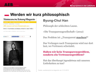 Transparenz in der Lieferkette
Werden wir kurz philosophisch
Byung-Chul Han
Philosoph der schlechten Laune.
»Die Transparenzgesellschaft« (2012)
Das Problem ist: „Transparent machen!“
Das Verlangen nach Transparenz wird nur dort
laut, wo Vertrauen schwindet.
Haben wir kein Transparenzproblem,
sondern ein Vertrauensproblem?
Hat das überhaupt irgendetwas mit unseren
Lieferketten zu tun?
Quelle: sueddeutsche.de /abgerufen am 10.10.2014
 