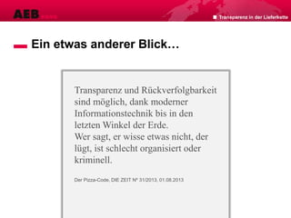 Ein etwas anderer Blick…
Transparenz und Rückverfolgbarkeit
sind möglich, dank moderner
Informationstechnik bis in den
letzten Winkel der Erde.
Wer sagt, er wisse etwas nicht, der
lügt, ist schlecht organisiert oder
kriminell.
Der Pizza-Code, DIE ZEIT Nº 31/2013, 01.08.2013
Transparenz in der Lieferkette
 