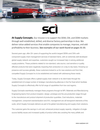 1
www.supplyww.com
At Supply Concepts, Our mission is to support the OEM, CM, and ODM markets
through well established, skilled, and diverse factory partnerships in Asia. We
deliver value-added services that enable companies to manage, improve, and add
profitability to their business. See examples of our work found on pages 31-33.
Several years ago, after 25+ years of supporting the world’s largest OEM’s and CM’s with
component supply chain management services of standard items, with an extremely well developed
global supply network and expertise, customers sought our increased help in solving additional
supply problems. These problems related to non-standard, sole source, cost sensitive or quality
affected products that were negatively impacting their production on a day to day basis. Knowing our
presence and success globally, these customers looked to us for new solutions and from that,
compelled Supply Concepts Inc to be established and tasked with addressing these needs.
Today, Supply Concepts offers a global supply chain network to its client base through the
establishment of a large number of strategic manufacturing alliances in the Far East which facilitate
Supply Concepts to effectively offer its full range of capabilities from low cost regions.
Supply Concepts seamlessly manages these programs through its NPI, Materials and Manufacturing
Engineering teams from product inception, design, prototype and the pre-production stage through
to the manufacture and product shipment of production quantities. Cost reductions, materials
management, component standardization and AVL management are all transparent elements of this
cycle, which Supply Concepts delivers as part of its global manufacturing and supply chain solutions.
The customer gains the savings in unit cost, enhanced product supply capacity, mitigation of single
source liability issues and increased quality of product while also avoiding the many pitfalls and
 