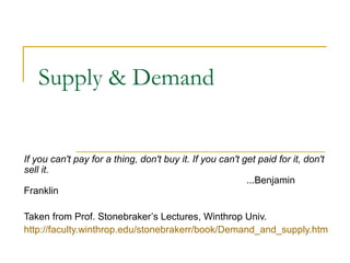 Supply & Demand


If you can't pay for a thing, don't buy it. If you can't get paid for it, don't
sell it.
                                                                                   ...Benjamin 
Franklin 

Taken from Prof. Stonebraker’s Lectures, Winthrop Univ.
http://faculty.winthrop.edu/stonebrakerr/book/Demand_and_supply.htm
 