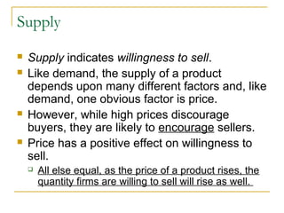 Supply
   Supply indicates willingness to sell.
   Like demand, the supply of a product
    depends upon many different factors and, like
    demand, one obvious factor is price.
   However, while high prices discourage
    buyers, they are likely to encourage sellers.
   Price has a positive effect on willingness to
    sell.
       All else equal, as the price of a product rises, the
        quantity firms are willing to sell will rise as well.
 